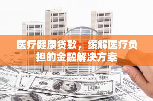 广水医疗健康贷款，缓解医疗负担的金融解决方案