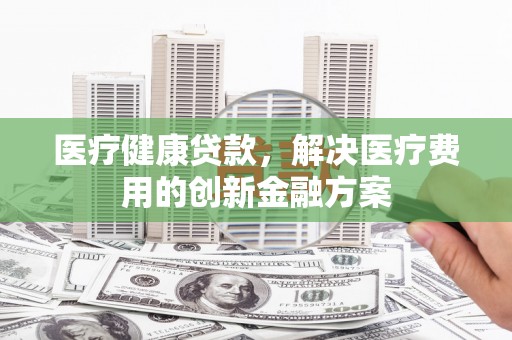 广水医疗健康贷款，解决医疗费用的创新金融方案