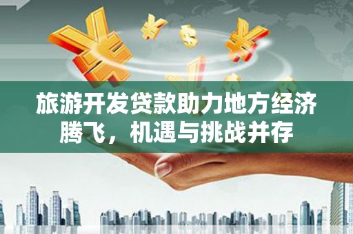 广水旅游开发贷款助力地方经济腾飞，机遇与挑战并存